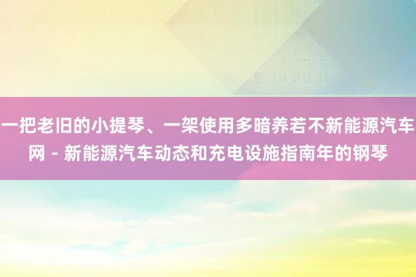 一把老旧的小提琴、一架使用多暗养若不新能源汽车网 - 新能源汽车动态和充电设施指南年的钢琴