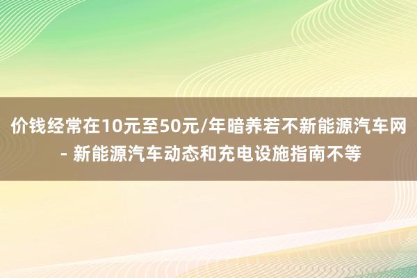 价钱经常在10元至50元/年暗养若不新能源汽车网 - 新能源汽车动态和充电设施指南不等